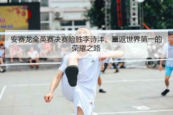 安赛龙全英赛决赛险胜李诗沣，重返世界第一的荣耀之路