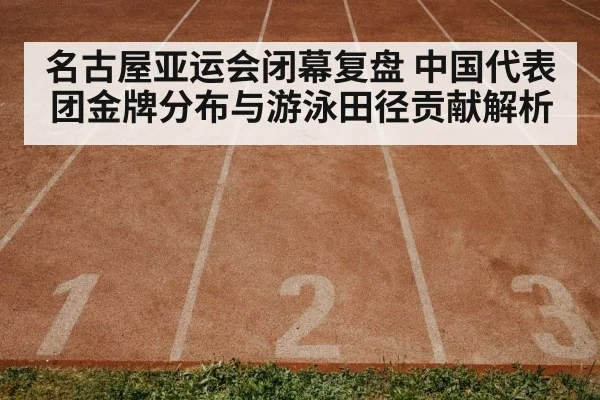 名古屋亚运会闭幕复盘 中国代表团金牌分布与游泳田径贡献解析