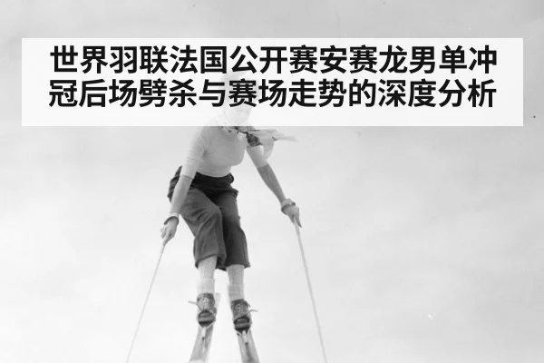 世界羽联法国公开赛安赛龙男单冲冠后场劈杀与赛场走势的深度分析